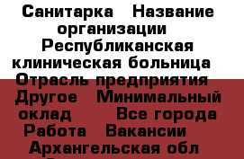 Санитарка › Название организации ­ Республиканская клиническая больница › Отрасль предприятия ­ Другое › Минимальный оклад ­ 1 - Все города Работа » Вакансии   . Архангельская обл.,Северодвинск г.